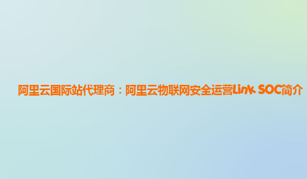 阿里云国际站代理商：阿里云物联网安全运营Link SOC简介