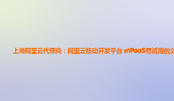 上海阿里云代理商：阿里云移动开发平台 mPaaS有试用的么