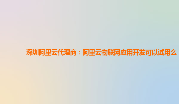 深圳阿里云代理商：阿里云物联网应用开发可以试用么