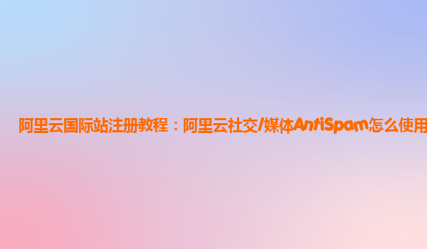 阿里云国际站注册教程：阿里云社交/媒体AntiSpam怎么使用