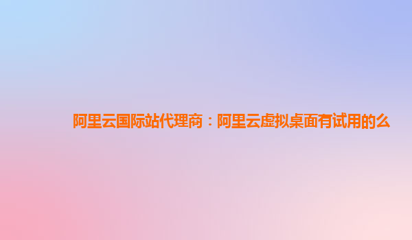 阿里云国际站代理商：阿里云虚拟桌面有试用的么