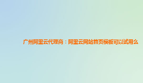 广州阿里云代理商：阿里云网站首页模板可以试用么