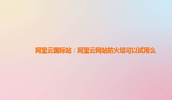 阿里云国际站：阿里云网站防火墙可以试用么