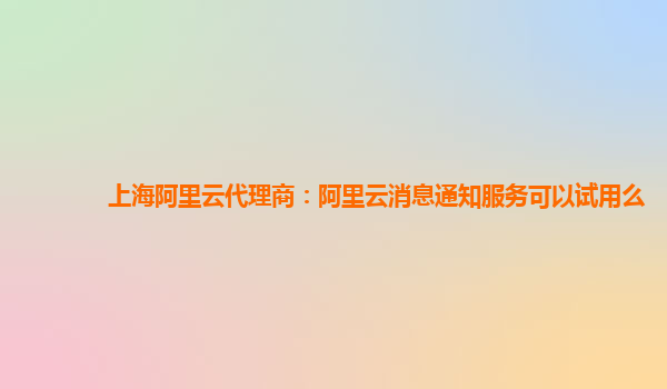 上海阿里云代理商：阿里云消息通知服务可以试用么