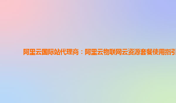 阿里云国际站代理商：阿里云物联网云资源套餐使用指引