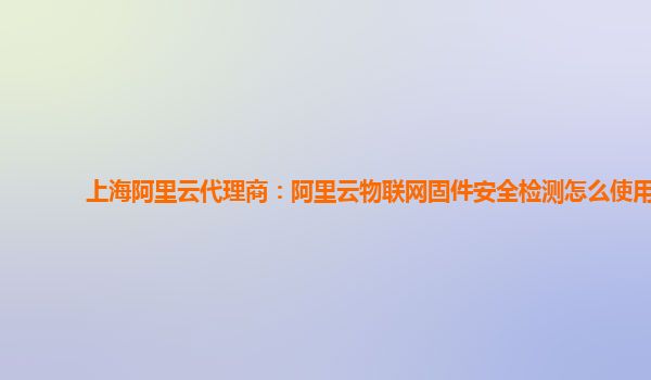 上海阿里云代理商：阿里云物联网固件安全检测怎么使用