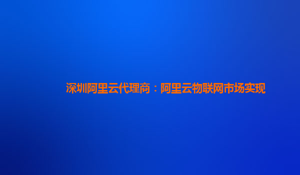 深圳阿里云代理商：阿里云物联网市场实现