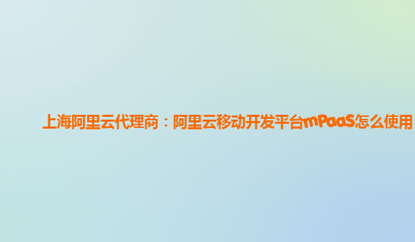 上海阿里云代理商：阿里云移动开发平台mPaaS怎么使用