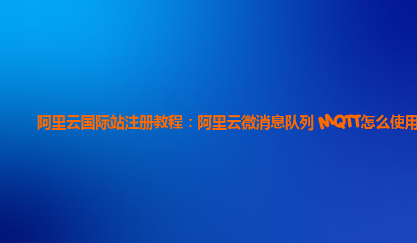 阿里云国际站注册教程：阿里云微消息队列 MQTT怎么使用
