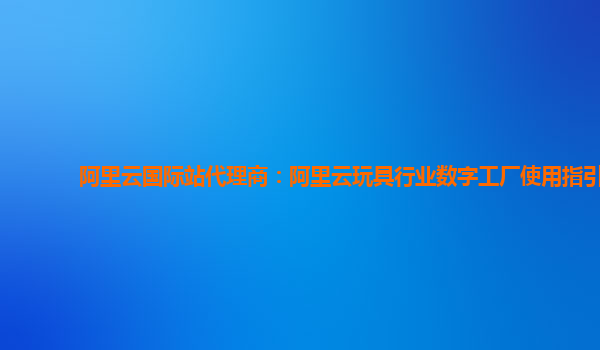 阿里云国际站代理商：阿里云玩具行业数字工厂使用指引