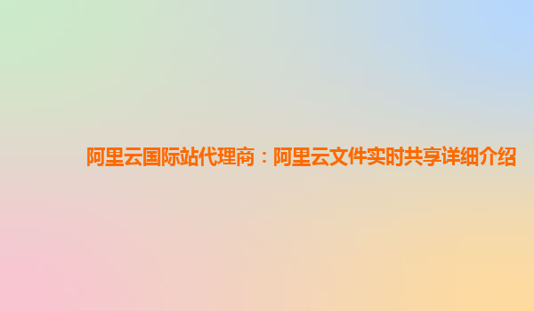 阿里云国际站代理商：阿里云文件实时共享详细介绍