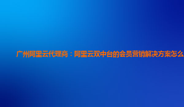 广州阿里云代理商：阿里云双中台的会员营销解决方案怎么使用