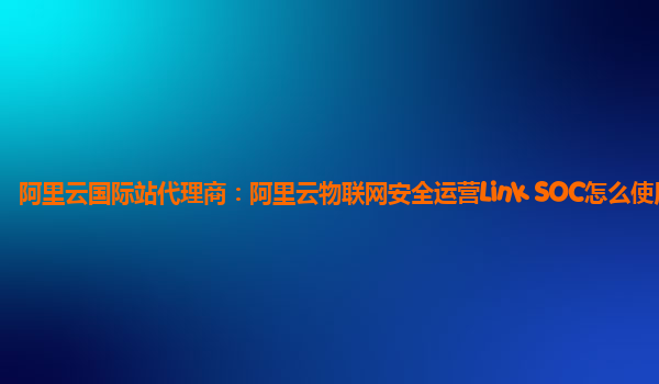 阿里云国际站代理商：阿里云物联网安全运营Link SOC怎么使用