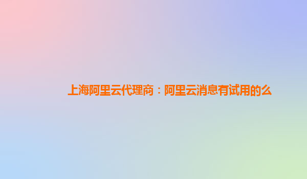 上海阿里云代理商：阿里云消息有试用的么