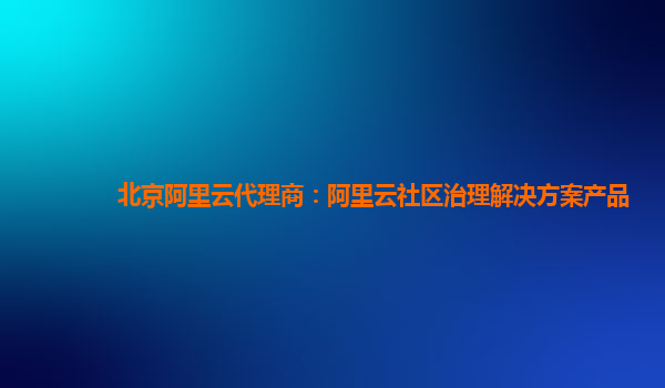 北京阿里云代理商：阿里云社区治理解决方案产品