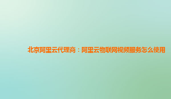 北京阿里云代理商：阿里云物联网视频服务怎么使用