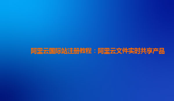 阿里云国际站注册教程：阿里云文件实时共享产品