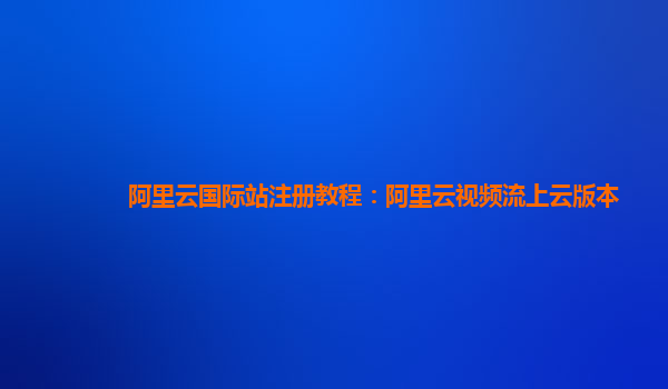 阿里云国际站注册教程：阿里云视频流上云版本