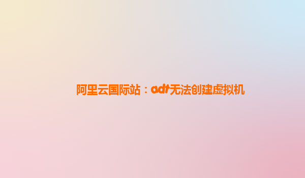阿里云国际站：adt无法创建虚拟机
