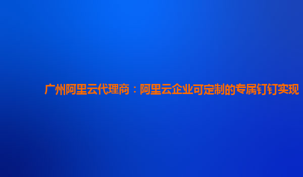 广州阿里云代理商：阿里云企业可定制的专属钉钉实现
