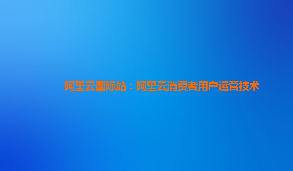 阿里云国际站：阿里云消费者用户运营技术