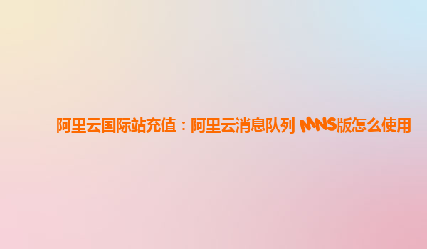 阿里云国际站充值：阿里云消息队列 MNS版怎么使用