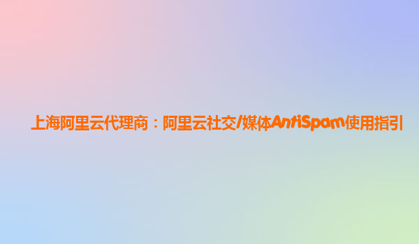 上海阿里云代理商：阿里云社交/媒体AntiSpam使用指引