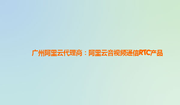 广州阿里云代理商：阿里云音视频通信RTC产品