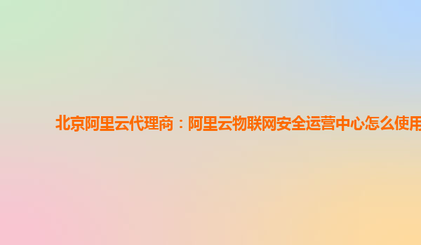 北京阿里云代理商：阿里云物联网安全运营中心怎么使用