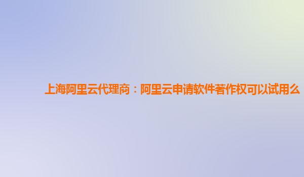 上海阿里云代理商：阿里云申请软件著作权可以试用么