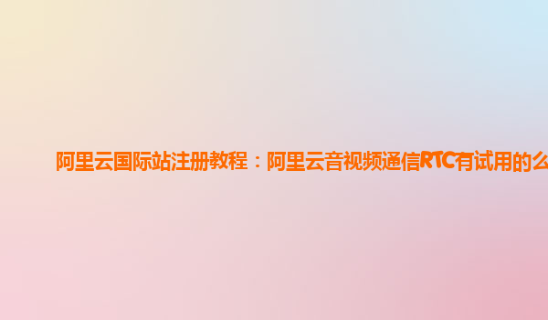阿里云国际站注册教程：阿里云音视频通信RTC有试用的么