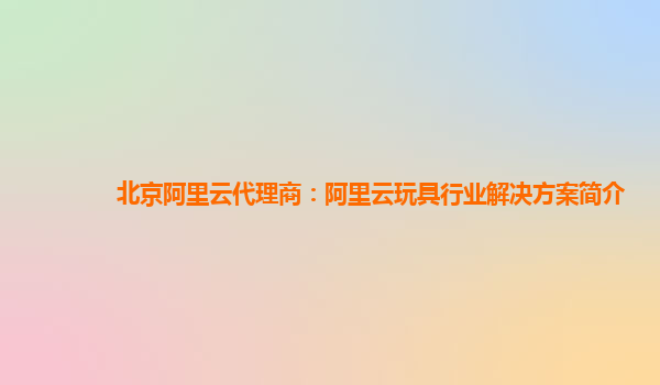 北京阿里云代理商：阿里云玩具行业解决方案简介