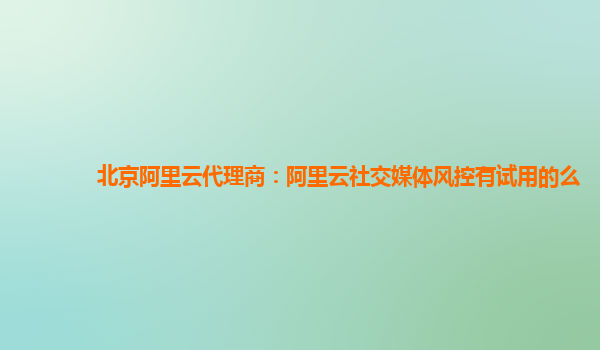 北京阿里云代理商：阿里云社交媒体风控有试用的么