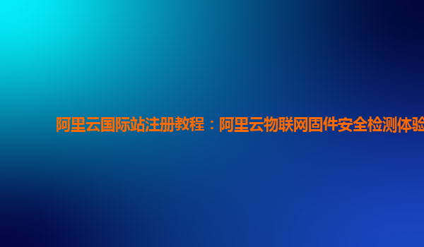 阿里云国际站注册教程：阿里云物联网固件安全检测体验