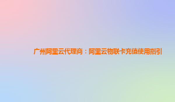 广州阿里云代理商：阿里云物联卡充值使用指引