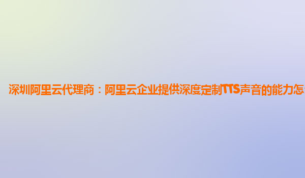 深圳阿里云代理商：阿里云企业提供深度定制TTS声音的能力怎么使用