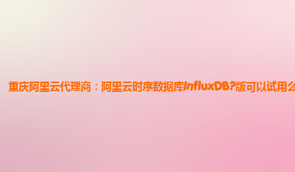 重庆阿里云代理商：阿里云时序数据库InfluxDB?版可以试用么