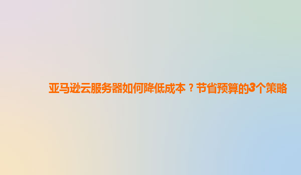 亚马逊云服务器如何降低成本？节省预算的3个策略