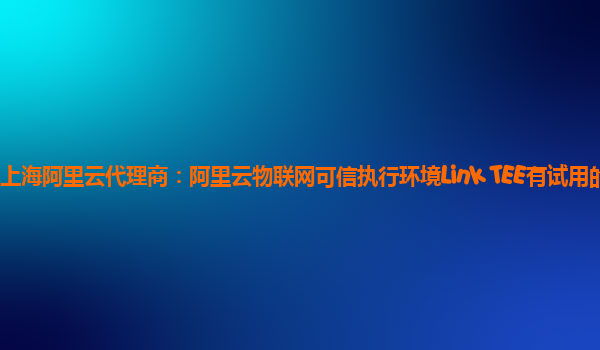 上海阿里云代理商：阿里云物联网可信执行环境Link TEE有试用的么