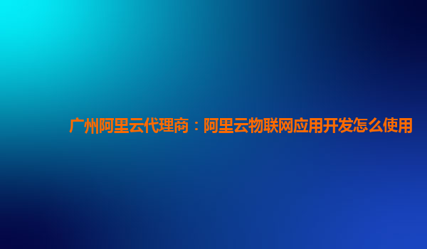 广州阿里云代理商：阿里云物联网应用开发怎么使用