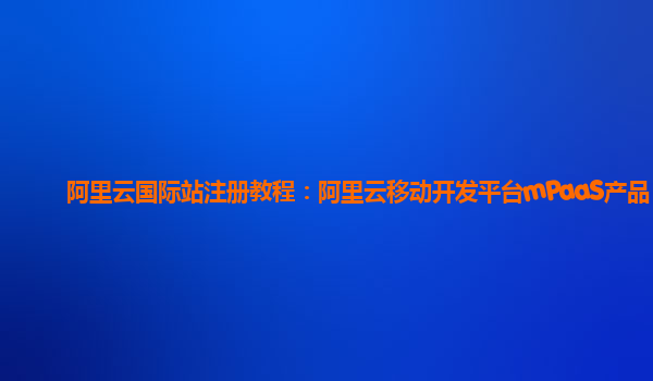 阿里云国际站注册教程：阿里云移动开发平台mPaaS产品