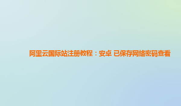 阿里云国际站注册教程：安卓 已保存网络密码查看