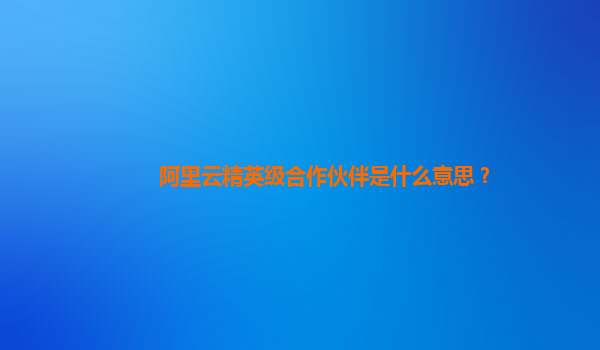 阿里云精英级合作伙伴是什么意思？