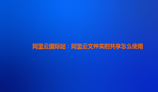 阿里云国际站：阿里云文件实时共享怎么使用