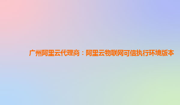 广州阿里云代理商：阿里云物联网可信执行环境版本