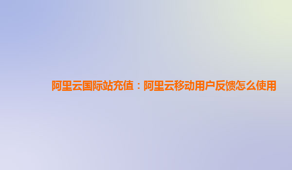 阿里云国际站充值：阿里云移动用户反馈怎么使用