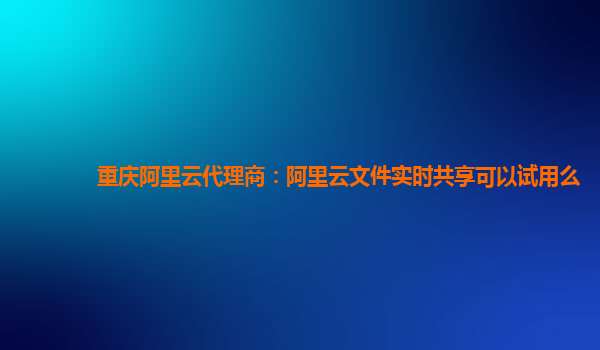 重庆阿里云代理商：阿里云文件实时共享可以试用么