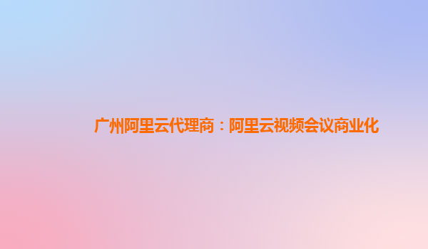 广州阿里云代理商：阿里云视频会议商业化