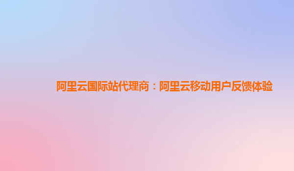 阿里云国际站代理商：阿里云移动用户反馈体验