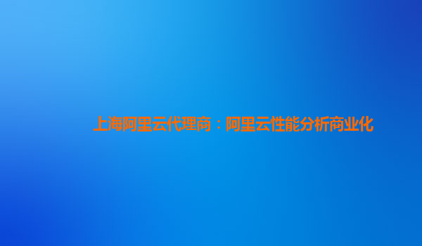 上海阿里云代理商：阿里云性能分析商业化